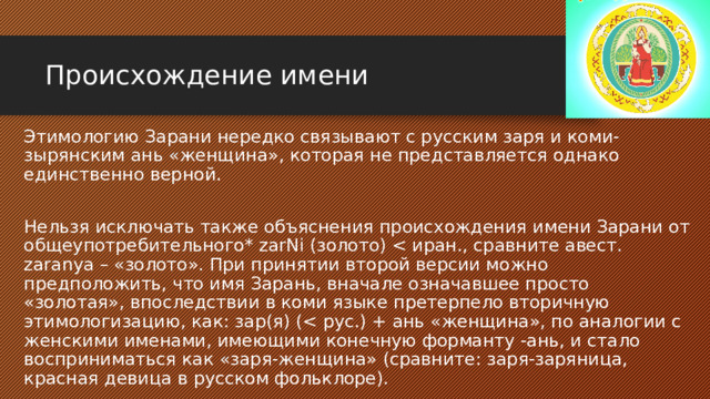 Происхождение имени Этимологию Зарани нередко связывают с русским заря и коми-зырянским ань «женщина», которая не представляется однако единственно верной. Нельзя исключать также объяснения происхождения имени Зарани от общеупотребительного* zarNi (золото) 