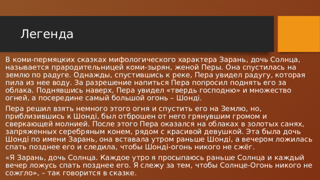 Легенда В коми-пермяцких сказках мифологического характера Зарань, дочь Солнца, называется прародительницей коми-зырян, женой Перы. Она спустилась на землю по радуге. Однажды, спустившись к реке, Пера увидел радугу, которая пила из нее воду. За разрешение напиться Пера попросил поднять его за облака. Поднявшись наверх, Пера увидел «твердь господню» и множество огней, а посередине самый большой огонь – Шондi. Пера решил взять немного этого огня и спустить его на Землю, но, приблизившись к Шондi, был отброшен от него грянувшим громом и сверкающей молнией. После этого Пера оказался на облаках в золотых санях, запряженных серебряным конем, рядом с красивой девушкой. Эта была дочь Шондi по имени Зарань, она вставала утром раньше Шондi, а вечером ложилась спать позднее его и следила, чтобы Шондi-огонь никого не сжёг. «Я Зарань, дочь Солнца. Каждое утро я просыпаюсь раньше Солнца и каждый вечер ложусь спать позднее его. Я слежу за тем, чтобы Солнце-Огонь никого не сожгло», – так говорится в сказке. 