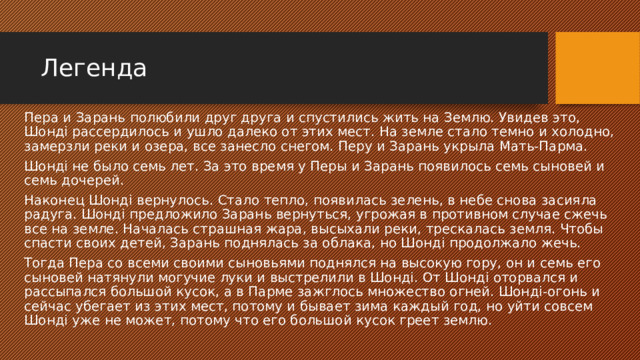 Легенда Пера и Зарань полюбили друг друга и спустились жить на Землю. Увидев это, Шондi рассердилось и ушло далеко от этих мест. На земле стало темно и холодно, замерзли реки и озера, все занесло снегом. Перу и Зарань укрыла Мать-Парма. Шондi не было семь лет. За это время у Перы и Зарань появилось семь сыновей и семь дочерей. Наконец Шондi вернулось. Стало тепло, появилась зелень, в небе снова засияла радуга. Шондi предложило Зарань вернуться, угрожая в противном случае сжечь все на земле. Началась страшная жара, высыхали реки, трескалась земля. Чтобы спасти своих детей, Зарань поднялась за облака, но Шондi продолжало жечь. Тогда Пера со всеми своими сыновьями поднялся на высокую гору, он и семь его сыновей натянули могучие луки и выстрелили в Шондi. От Шондi оторвался и рассыпался большой кусок, а в Парме зажглось множество огней. Шондi-огонь и сейчас убегает из этих мест, потому и бывает зима каждый год, но уйти совсем Шондi уже не может, потому что его большой кусок греет землю. 