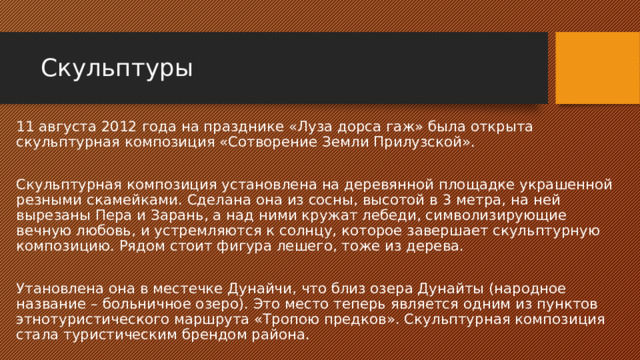 Скульптуры 11 августа 2012 года на празднике «Луза дорса гаж» была открыта скульптурная композиция «Сотворение Земли Прилузской». Скульптурная композиция установлена на деревянной площадке украшенной резными скамейками. Сделана она из сосны, высотой в 3 метра, на ней вырезаны Пера и Зарань, а над ними кружат лебеди, символизирующие вечную любовь, и устремляются к солнцу, которое завершает скульптурную композицию. Рядом стоит фигура лешего, тоже из дерева. Утановлена она в местечке Дунайчи, что близ озера Дунайты (народное название – больничное озеро). Это место теперь является одним из пунктов этнотуристического маршрута «Тропою предков». Скульптурная композиция стала туристическим брендом района. 