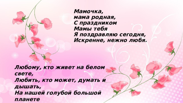 Мамочка,  мама родная,  С праздником  Мамы тебя  Я поздравляю сегодня,  Искренне, нежно любя. Любому, кто живет на белом свете, Любить, кто может, думать и дышать, На нашей голубой большой планете Роднее слова нет, чем мать. 