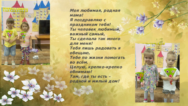 Моя любимая, родная мама!  Я поздравляю с праздником тебя!  Ты человек любимый, важный самый,  Ты сделала так много для меня!  Тебя лишь радовать я обещаю,  Тебе по жизни помогать во всём.  Целую, крепко-крепко обнимаю!  Там, где ты есть – родной и милый дом! 