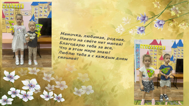 Мамочка, любимая, родная,  Никого на свете нет милей!  Благодарю тебя за все,  Что в этом мире знаю!  Люблю тебя я с каждым днем сильней! 