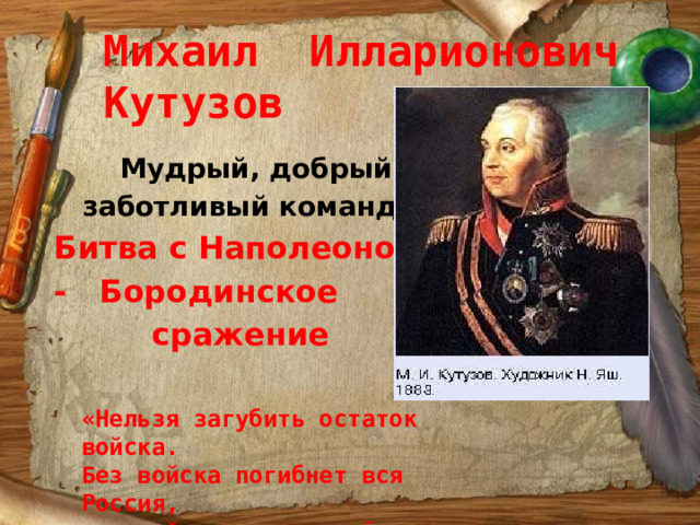 Михаил Илларионович Кутузов  Мудрый, добрый,  заботливый командир Битва с Наполеоном - Бородинское  сражение «Нельзя загубить остаток войска. Без войска погибнет вся Россия, а с войском мы вернём Москву». 