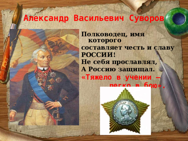 Александр Васильевич Суворов Полководец, имя которого составляет честь и славу РОССИИ! Не себя прославлял, А Россию защищал. « Тяжело в учении –  легко в бою».   