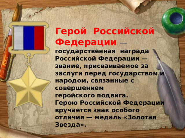 Герой Российской Федерации  — государственная награда  Российской Федерации — звание, присваиваемое за заслуги перед государством и народом, связанные с совершением геройского подвига. Герою Российской Федерации вручается знак особого отличия — медаль «Золотая Звезда». 