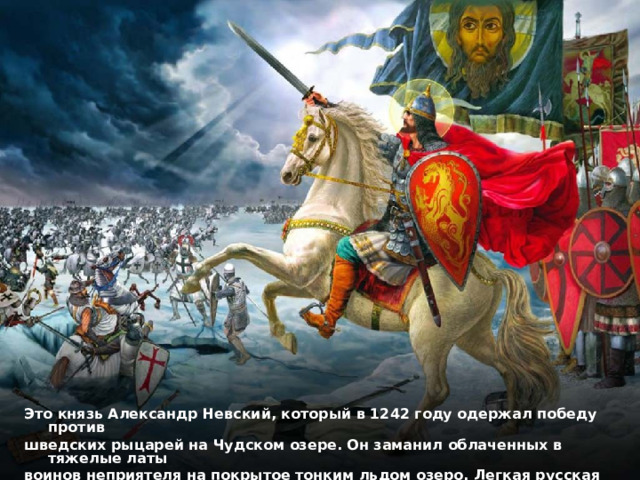 Это князь Александр Невский, который в 1242 году одержал победу против шведских рыцарей на Чудском озере. Он заманил облаченных в тяжелые латы воинов неприятеля на покрытое тонким льдом озеро. Легкая русская конница пронеслась по льду на берег, а шведы утонули, провалившись под лед. 