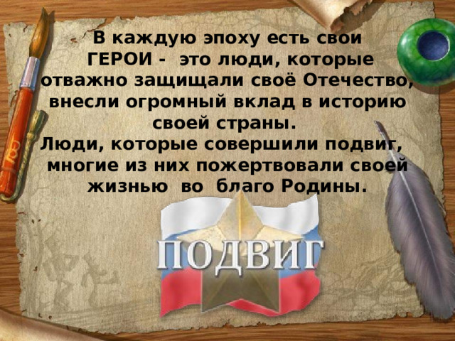 В каждую эпоху есть свои  ГЕРОИ - это люди, которые отважно защищали своё Отечество, внесли огромный вклад в историю своей страны. Люди, которые совершили подвиг, многие из них пожертвовали своей жизнью во благо Родины.    