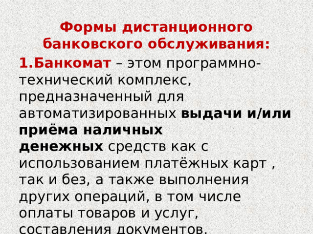 Формы дистанционного банковского обслуживания: 1.Банкомат  – этом программно-технический комплекс, предназначенный для автоматизированных  выдачи и/или приёма наличных денежных  средств как с использованием платёжных карт , так и без, а также выполнения других операций, в том числе оплаты товаров и услуг, составления документов, подтверждающих соответствующие операции. 