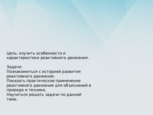 Цель: изучить особенности и характеристики реактивного движения. Задачи: Познакомиться с историей развития реактивного движения. Показать практическое применение реактивного движения для объяснений в природе и технике. Научиться решать задачи по данной теме. 