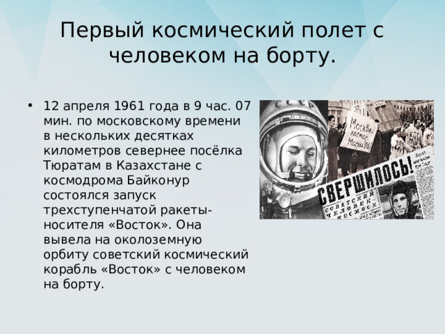 Первый космический полет с человеком на борту. 12 апреля 1961 года в 9 час. 07 мин. по московскому времени в нескольких десятках километров севернее посёлка Тюратам в Казахстане с космодрома Байконур состоялся запуск трехступенчатой ракеты-носителя «Восток». Она вывела на околоземную орбиту советский космический корабль «Восток» с человеком на борту. 