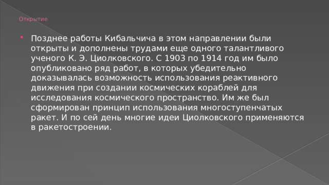 Открытие   Позднее работы Кибальчича в этом направлении были открыты и дополнены трудами еще одного талантливого ученого К. Э. Циолковского. С 1903 по 1914 год им было опубликовано ряд работ, в которых убедительно доказывалась возможность использования реактивного движения при создании космических кораблей для исследования космического пространство. Им же был сформирован принцип использования многоступенчатых ракет. И по сей день многие идеи Циолковского применяются в ракетостроении. 