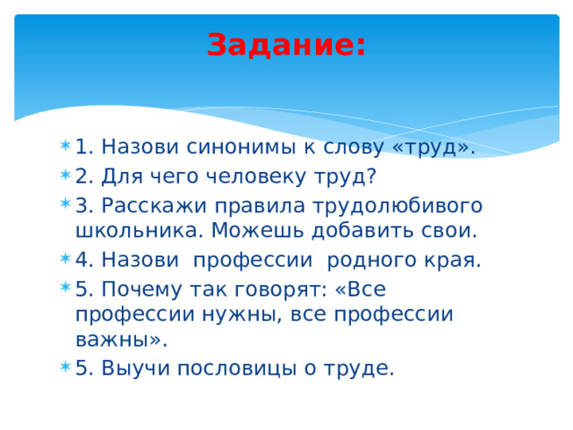 Задание:   1. Назови синонимы к слову «труд». 2. Для чего человеку труд? 3. Расскажи правила трудолюбивого школьника. Можешь добавить свои. 4. Назови профессии родного края. 5. Почему так говорят: «Все профессии нужны, все профессии важны». 5. Выучи пословицы о труде. 