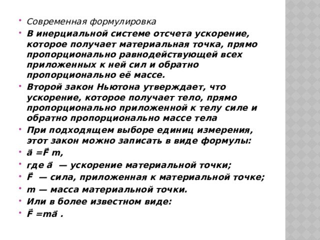 Современная формулировка В инерциальной системе отсчета ускорение, которое получает материальная точка, прямо пропорционально равнодействующей всех приложенных к ней сил и обратно пропорционально её массе. Второй закон Ньютона утверждает, что ускорение, которое получает тело, прямо пропорционально приложенной к телу силе и обратно пропорционально массе тела При подходящем выборе единиц измерения, этот закон можно записать в виде формулы: a⃗ =F⃗ m, где a⃗ — ускорение материальной точки; F⃗ — сила, приложенная к материальной точке; m — масса материальной точки. Или в более известном виде: F⃗ =ma⃗ . 