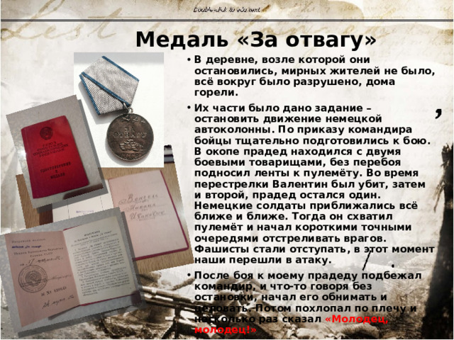 Медаль «За отвагу» В деревне, возле которой они остановились, мирных жителей не было, всё вокруг было разрушено, дома горели. Их части было дано задание – остановить движение немецкой автоколонны. По приказу командира бойцы тщательно подготовились к бою. В окопе прадед находился с двумя боевыми товарищами, без перебоя подносил ленты к пулемёту. Во время перестрелки Валентин был убит, затем и второй, прадед остался один. Немецкие солдаты приближались всё ближе и ближе. Тогда он схватил пулемёт и начал короткими точными очередями отстреливать врагов. Фашисты стали отступать, в этот момент наши перешли в атаку. После боя к моему прадеду подбежал командир, и что-то говоря без остановки, начал его обнимать и целовать. Потом похлопал по плечу и несколько раз сказал «Молодец, молодец!» За проявленную отвагу он удостоился медали, которая нашла героя после войны. 