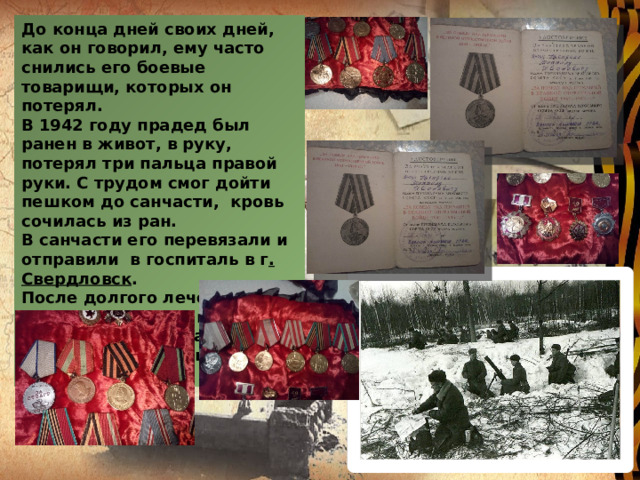До конца дней своих дней, как он говорил, ему часто снились его боевые товарищи, которых он потерял. В 1942 году прадед был ранен в живот, в руку, потерял три пальца правой руки. С трудом смог дойти пешком до санчасти, кровь сочилась из ран. В санчасти его перевязали и отправили в госпиталь в г . Свердловск . После долгого лечения, по решению военной комиссии, прадед был признан инвалидом 2-й группы и отправлен домой. 