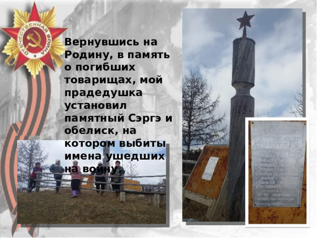 Вернувшись на Родину, в память о погибших товарищах, мой прадедушка установил памятный Сэргэ и обелиск, на котором выбиты имена ушедших на войну. 