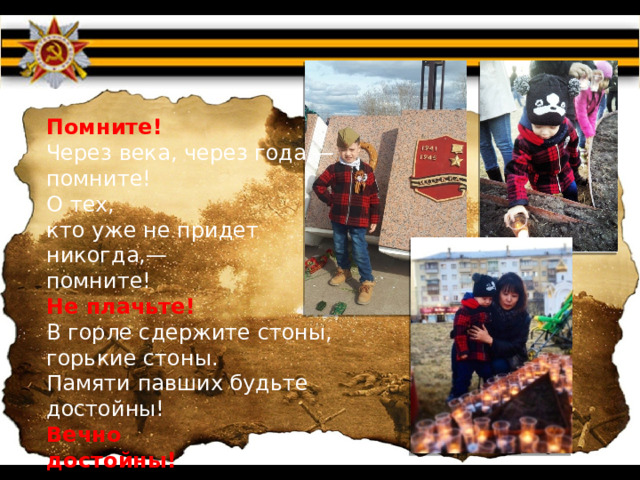Помните!  Через века, через года,—  помните!  О тех,  кто уже не придет никогда,—  помните! Не плачьте!  В горле сдержите стоны,  горькие стоны.  Памяти павших будьте достойны!  Вечно  достойны! 