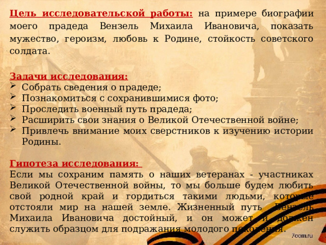 Цель исследовательской работы:  на примере биографии моего прадеда Вензель Михаила Ивановича, показать мужество, героизм, любовь к Родине, стойкость советского солдата.  Задачи исследования: Собрать сведения о прадеде; Познакомиться с сохранившимися фото; Проследить военный путь прадеда; Расширить свои знания о Великой Отечественной войне; Привлечь внимание моих сверстников к изучению истории Родины.  Гипотеза исследования: Если мы сохраним память о наших ветеранах - участниках Великой Отечественной войны, то мы больше будем любить свой родной край и гордиться такими людьми, которые отстояли мир на нашей земле. Жизненный путь Вензель Михаила Ивановича достойный, и он может и должен служить образцом для подражания молодого поколения.    
