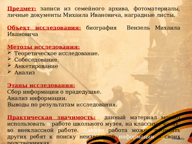 Предмет: записи из семейного архива, фотоматериалы, личные документы Михаила Ивановича, наградные листы. Объект исследования:  биография Вензель Михаила Ивановича Методы исследования: Теоретическое исследование. Собеседование. Анкетирование Анализ Этапы исследования: Сбор информации о прадедушке. Анализ информации. Выводы по результатам исследования. Практическая значимость: данный материал можно использовать в работе школьного музея, на классных часах, во внеклассной работе. Данная работа может побудить других ребят к поиску неизвестной информации о своих родственниках. 