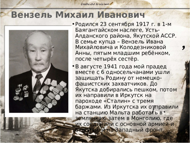 Вензель Михаил Иванович Родился 23 сентября 1917 г. в 1-м Баягантайском наслеге, Усть-Алданского района, Якутской АССР. В семье купца – Вензель Ивана Михайловича и Колодезниковой Анны, пятым младшим ребёнком, после четырёх сестёр. В августе 1941 года мой прадед вместе с 6 односельчанами ушли защищать Родину от немецко-фашистских захватчиков. До Якутска добирались пешком, потом их направили в Иркутск на пароходе «Сталин» с тремя баржами. Из Иркутска их отправили на станцию Мальта работать в землянках, затем в Монголию, где их соединили с основной армией и отправили на Западный фронт. 