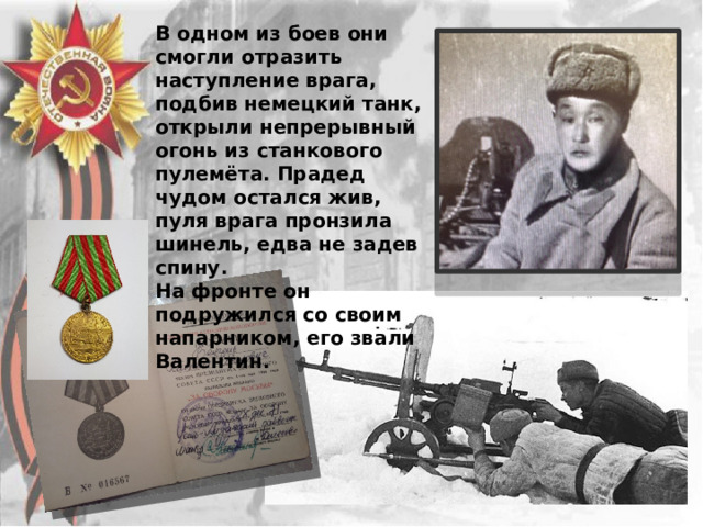 В одном из боев они смогли отразить наступление врага, подбив немецкий танк, открыли непрерывный огонь из станкового пулемёта. Прадед чудом остался жив, пуля врага пронзила шинель, едва не задев спину. На фронте он подружился со своим напарником, его звали Валентин. 