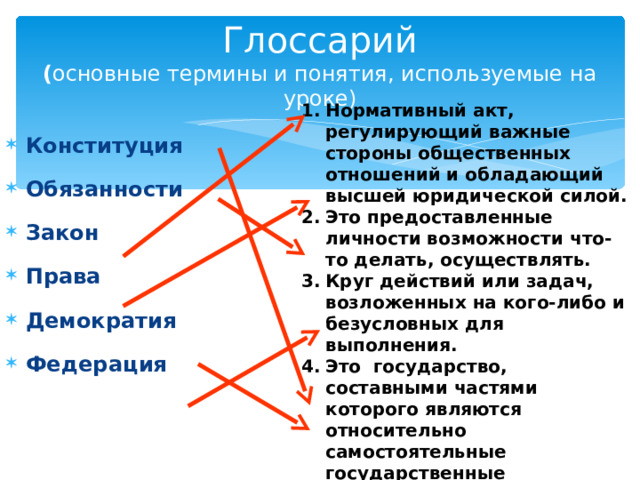 Глоссарий  ( основные термины и понятия, используемые на уроке) Нормативный акт, регулирующий важные стороны общественных отношений и обладающий высшей юридической силой. Это предоставленные личности возможности что-то делать, осуществлять. Круг действий или задач, возложенных на кого-либо и безусловных для выполнения. Это государство, составными частями которого являются относительно самостоятельные государственные образования. Основной закон государства. Политический режим, при котором власть принадлежит народу.    Конституция Обязанности Закон Права Демократия Федерация   