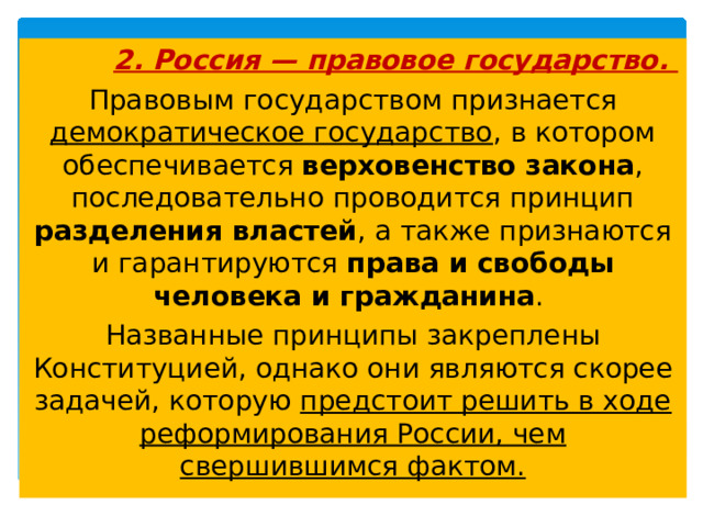  2. Россия — правовое государство. Правовым государством признается демократическое государство , в котором обеспечивается верховенство закона , последовательно проводится принцип разделения властей , а также признаются и гарантируются права и свободы человека и гражданина . Названные принципы закреплены Конституцией, однако они являются скорее задачей, которую предстоит решить в ходе реформирования России, чем свершившимся фактом.  