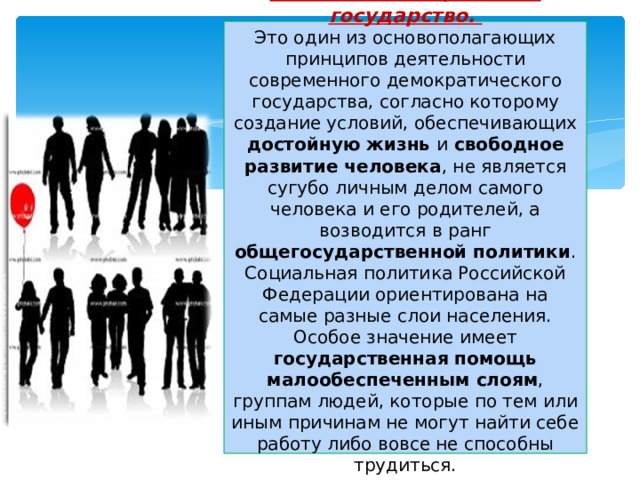 6. Россия — социальное государство.  Это один из основополагающих принципов деятельности современного демократического государства, согласно которому создание условий, обеспечивающих достойную жизнь и свободное развитие человека , не является сугубо личным делом самого человека и его родителей, а возводится в ранг общегосударственной политики . Социальная политика Российской Федерации ориентирована на самые разные слои населения. Особое значение имеет государственная помощь малообеспеченным слоям , группам людей, которые по тем или иным причинам не могут найти себе работу либо вовсе не способны трудиться.   