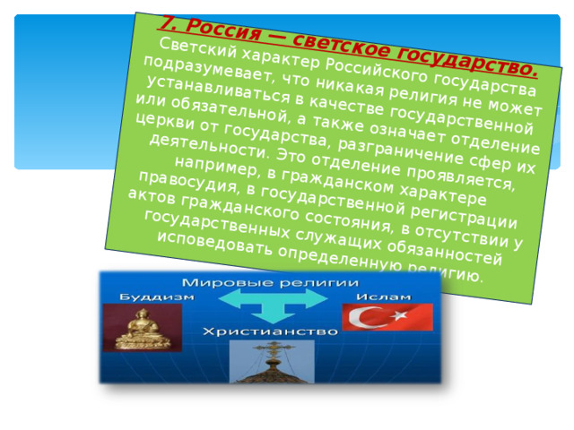 7. Россия — светское государство.   Светский характер Российского государства подразумевает, что никакая религия не может устанавливаться в качестве государственной или обязательной, а также означает отделение церкви от государства, разграничение сфер их деятельности. Это отделение проявляется, например, в гражданском характере правосудия, в государственной регистрации актов гражданского состояния, в отсутствии у государственных служащих обязанностей исповедовать определенную религию.   