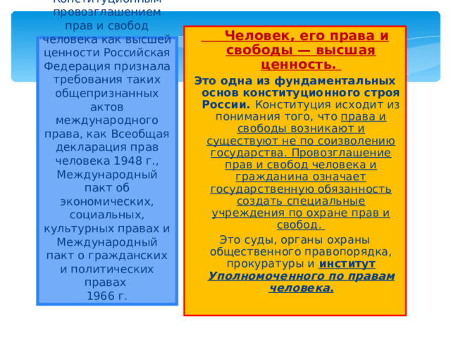  Человек, его права и свободы — высшая ценность. Это одна из фундаментальных основ конституционного строя России. Конституция исходит из понимания того, что права и свободы возникают и существуют не по соизволению государства. Провозглашение прав и свобод человека и гражданина означает государственную обязанность создать специальные учреждения по охране прав и свобод. Это суды, органы охраны общественного правопорядка, прокуратуры и институт Уполномоченного по правам человека.   Конституционным провозглашением прав и свобод человека как высшей ценности Российская Федерация признала требования таких общепризнанных актов международного права, как Всеобщая декларация прав человека 1948 г., Международный пакт об экономических, социальных, культурных правах и Международный пакт о гражданских и политических правах  1966 г. 