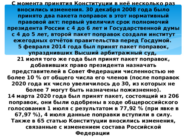 С момента принятия Конституции в неё несколько раз вносились изменения. 30 декабря 2008 года было принято два пакета поправок в этот нормативный правовой акт: первый увеличил срок полномочий президента России с 4 до 6 лет и Государственной думы с 4 до 5 лет, второй пакет поправок создали институт ежегодных отчётов правительства перед Госдумой.  5 февраля 2014 года был принят пакет поправок, упразднивших Высший арбитражный суд,  21 июля того же года был принят пакет поправок, добавивших право президента назначать представителей в Совет Федерации численностью не более 10 % от общего числа его членов (после поправок 2020 года их число увеличилось до 30, из которых не более 7 могут быть назначены пожизненно).  14 марта 2020 года был принят пакет, состоящий из 206 поправок, они были одобрены в ходе общероссийского голосования 1 июля с результатом в 77,92 % (при явке в 67,97 %), 4 июля данные поправки вступили в силу. Также в 65 статью Конституции вносились изменения, связанные с изменением состава Российской Федерации . 