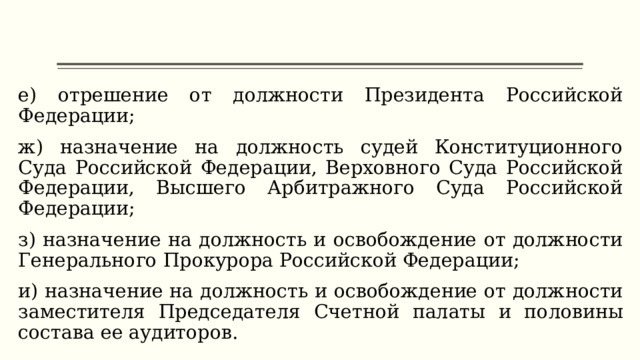 е) отрешение от должности Президента Российской Федерации; ж) назначение на должность судей Конституционного Суда Российской Федерации, Верховного Суда Российской Федерации, Высшего Арбитражного Суда Российской Федерации; з) назначение на должность и освобождение от должности Генерального Прокурора Российской Федерации; и) назначение на должность и освобождение от должности заместителя Председателя Счетной палаты и половины состава ее аудиторов. 