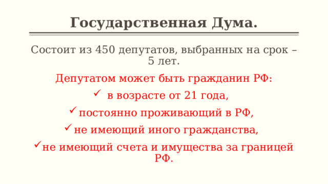 Государственная Дума. Состоит из 450 депутатов, выбранных на срок – 5 лет. Депутатом может быть гражданин РФ:  в возрасте от 21 года, постоянно проживающий в РФ, не имеющий иного гражданства, не имеющий счета и имущества за границей РФ. 