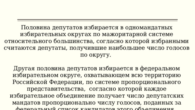 Половина депутатов избирается в одномандатных избирательных округах по мажоритарной системе относительного большинства, согласно которой избранными считаются депутаты, получившие наибольшее число голосов по округу. Другая половина депутатов избирается в федеральном избирательном округе, охватывающем всю территорию Российской Федерации, по системе пропорционального представительства, согласно которой каждое избирательное объединение получает число депутатских мандатов пропорционально числу голосов, поданных за федеральный список кандидатов этого объединения. 