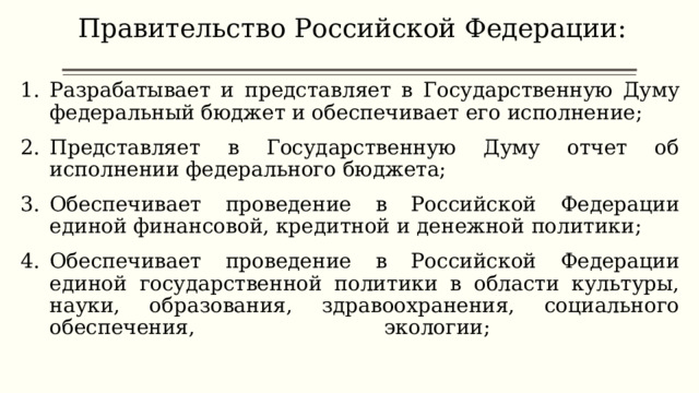 Правительство Российской Федерации:   Разрабатывает и представляет в Государственную Думу федеральный бюджет и обеспечивает его исполнение; Представляет в Государственную Думу отчет об исполнении федерального бюджета; Обеспечивает проведение в Российской Федерации единой финансовой, кредитной и денежной политики; Обеспечивает проведение в Российской Федерации единой государственной политики в области культуры, науки, образования, здравоохранения, социального обеспечения, экологии;   