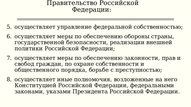 Правительство Российской Федерации:   осуществляет управление федеральной собственностью; осуществляет меры по обеспечению обороны страны, государственной безопасности, реализации внешней политики Российской Федерации; осуществляет меры по обеспечению законности, прав и свобод граждан, по охране собственности и общественного порядка, борьбе с преступностью; осуществляет иные полномочия, возложенные на него Конституцией Российской Федерации, федеральными законами, указами Президента Российской Федерации. 