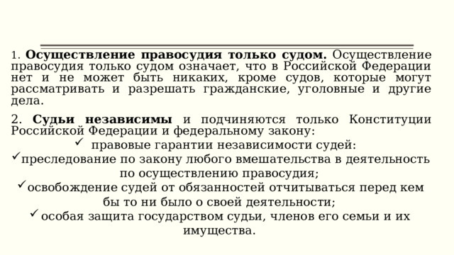 1. Осуществление правосудия только судом. Осуществление правосудия только судом означает, что в Российской Федерации нет и не может быть никаких, кроме судов, которые могут рассматривать и разрешать гражданские, уголовные и другие дела. 2. Судьи независимы и подчиняются только Конституции Российской Федерации и федеральному закону: правовые гарантии независимости судей: преследование по закону любого вмешательства в деятельность по осуществлению правосудия; освобождение судей от обязанностей отчитываться перед кем бы то ни было о своей деятельности; особая защита государством судьи, членов его семьи и их имущества. 