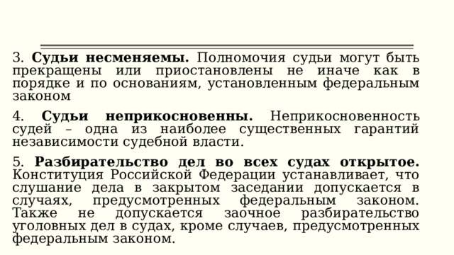 3. Судьи несменяемы. Полномочия судьи могут быть прекращены или приостановлены не иначе как в порядке и по основаниям, установленным федеральным законом 4. Судьи неприкосновенны. Неприкосновенность судей – одна из наиболее существенных гарантий независимости судебной власти. 5. Разбирательство дел во всех судах открытое. Конституция Российской Федерации устанавливает, что слушание дела в закрытом заседании допускается в случаях, предусмотренных федеральным законом. Также не допускается заочное разбирательство уголовных дел в судах, кроме случаев, предусмотренных федеральным законом. 