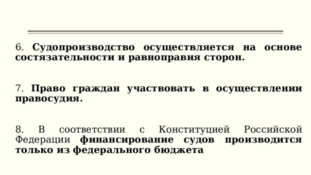 6. Судопроизводство осуществляется на основе состязательности и равноправия сторон.  7. Право граждан участвовать в осуществлении правосудия. 8. В соответствии с Конституцией Российской Федерации финансирование судов производится только из федерального бюджета  