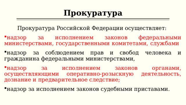 Прокуратура Прокуратура Российской Федерации осуществляет: надзор за исполнением законов федеральными министерствами, государственными комитетами, службами надзор за соблюдением прав и свобод человека и гражданина федеральными министерствами, надзор за исполнением законов органами, осуществляющими оперативно-розыскную деятельность, дознание и предварительное следствие; надзор за исполнением законов судебными приставами.  