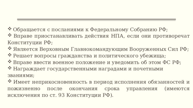  Обращается с посланиями к Федеральному Собранию РФ;  Вправе приостанавливать действия НПА, если они противоречат Конституции РФ;  Является Верховным Главнокомандующим Вооруженных Сил РФ;  Решает вопросы гражданства и политического убежища;  Вправе ввести военное положение и уведомить об этом ФС РФ;  Награждает государственными наградами и почетными званиями;  Имеет неприкосновенность в период исполнения обязанностей и пожизненно после окончания срока управления (имеются исключения по ст. 93 Конституции РФ).  