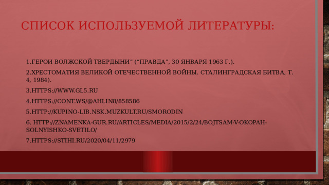 Список используемой литературы:   1.Герои Волжской твердыни” (“Правда”, 30 января 1963 г.). 2.Хрестоматия Великой Отечественной войны. Сталинградская битва, т. 4, 1984). 3.https://www.gl5.ru 4.https://cont.ws/@ahlin8/858586 5.http://kupino-lib.nsk.muzkult.ru/smorodin 6. http://znamenka-gur.ru/articles/media/2015/2/24/bojtsam-v-okopah-solnyishko-svetilo/ 7.https://stihi.ru/2020/04/11/2979 