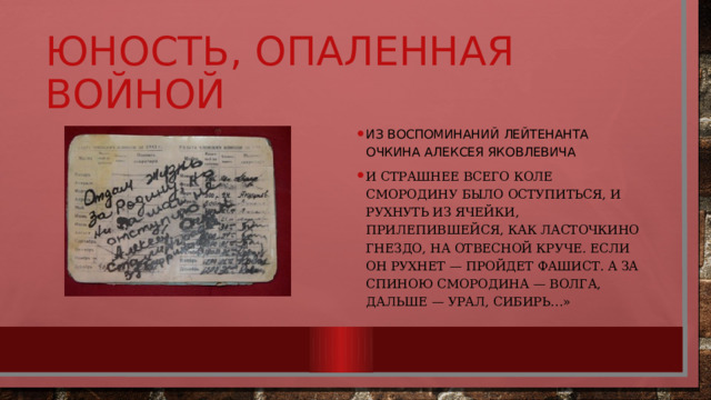 Юность, опаленная войной Из воспоминаний лейтенанта Очкина Алексея Яковлевича И страшнее всего Коле Смородину было оступиться, и рухнуть из ячейки, прилепившейся, как ласточкино гнездо, на отвесной круче. Если он рухнет — пройдет фашист. А за спиною Смородина — Волга, дальше — Урал, Сибирь…» 