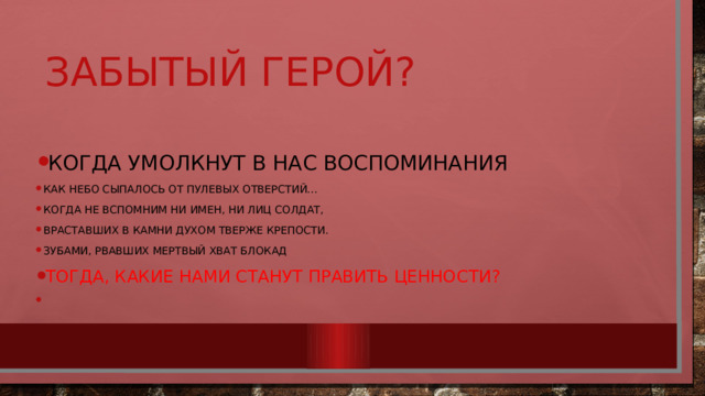 Забытый герой? Когда умолкнут в нас воспоминания Как небо сыпалось от пулевых отверстий… Когда не вспомним ни имен, ни лиц солдат, Враставших в камни духом тверже крепости. Зубами, рвавших мертвый хват блокад Тогда, какие нами станут править ценности?   