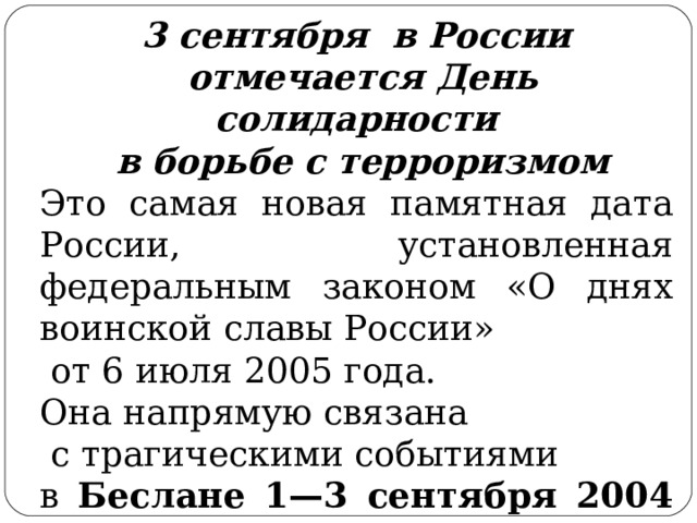 3 сентября в России  отмечается День солидарности  в борьбе с терроризмом Это самая новая памятная дата России, установленная федеральным законом «О днях воинской славы России»  от 6 июля 2005 года. Она напрямую связана  с трагическими событиями в Беслане 1—3 сентября 2004 года.  