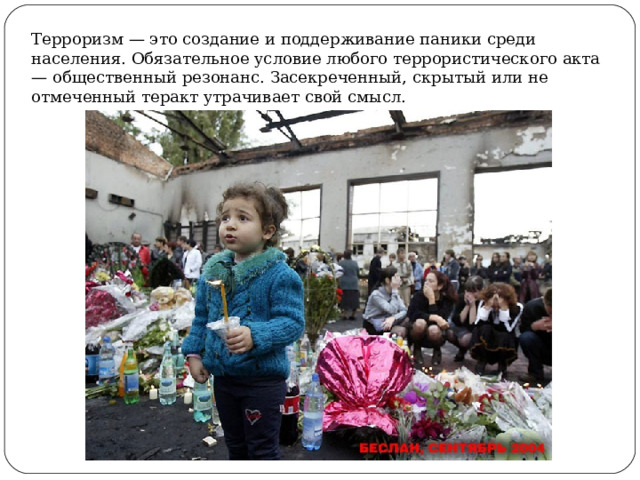 Терроризм — это создание и поддерживание паники среди населения. Обязательное условие любого террористического акта — общественный резонанс. Засекреченный, скрытый или не отмеченный теракт утрачивает свой смысл. 