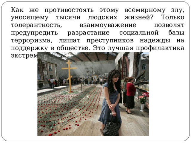 Как же противостоять этому всемирному злу, уносящему тысячи людских жизней? Только толерантность, взаимоуважение позволят предупредить разрастание социальной базы терроризма, лишат преступников надежды на поддержку в обществе. Это лучшая профилактика экстремистских настроений. 