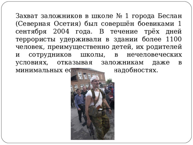 Захват заложников в школе № 1 города Беслан (Северная Осетия) был совершён боевиками 1 сентября 2004 года. В течение трёх дней террористы удерживали в здании более 1100 человек, преимущественно детей, их родителей и сотрудников школы, в нечеловеческих условиях, отказывая заложникам даже в минимальных естественных надобностях. 