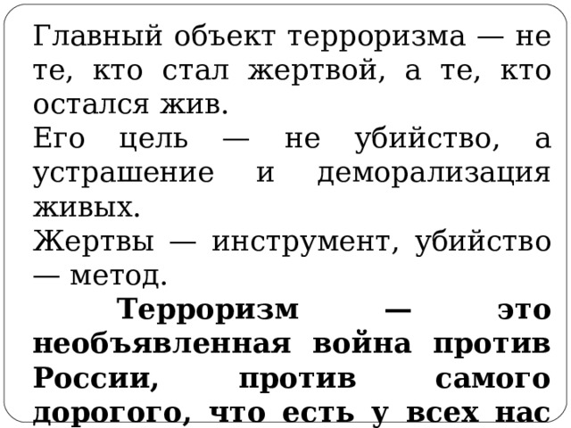 Главный объект терроризма — не те, кто стал жертвой, а те, кто остался жив. Его цель — не убийство, а устрашение и деморализация живых. Жертвы — инструмент, убийство — метод.  Терроризм — это необъявленная война против России, против самого дорогого, что есть у всех нас — наших семей, беззащитных женщин, стариков и детей.  